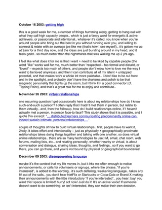 October 16 2003: getting high

this is a good week for me, a number of things humming along, getting to hang out with
what they call high capacity people.. which is just a fancy word for energetic & active
achievers, or passionate and intentional.. whatever it’s called, you know when you’re
around people who bring out the best in you without running over you, and willing to
connect & relate with an average joe like me (that’s how I see myself).. it’s gotten me up
at 2am for a third day now, and the ideas are just bursting around in my head, and it
feels good.. so much better than the nightmares that was waking me up 2 yrs ago..

I feel like what does it for me is that I want + need to be liked by capable people (the
word “like” works well for me, much better than “respected – too formal and distant, or
“loved” – expects too much of others, and people don’t know how to love me the way I
want to be loved anyways), and then I can contribute all of my latent + untapped
potential, and that makes work a whole lot more palatable.. I don’t like to be out front
and in the spotlight, and probably don’t have the charisma and polish to be that
magnetic personality that lights up the room, but I think I’m a good connector (cf.
Tipping Point), and that’s a great role for me to enjoy and contribute..

November 26 2003: virtual relationships

one recurring question I get occasionally here is about my relationships how do I know
such-and-such a person? I often reply that I hadn’t met them in person, but relate to
them virtually.. and, then the followup, how do I build relationships online, if I haven’t
actually met a person, in person face-to face? This study shows that it is possible, and I
quote this excerpt: “… distributed learners communicating predominantly online can
indeed sustain intimate, personal relationships …“

couple of thoughts of how to build virtual relationships.. first, people have to want it,
2ndly, it takes effort and intentionality – just as physically + geographically proximate
relationships takes doing things together and talking with one another, so does virtual
online relationships.. there are so many technologies to use: IM, email, chat room, web
forums, mailing lists, etc.. and relating personally, whether nearby or virtual, is about
conversation and dialogue, sharing ideas, thoughts, and feelings.. so if you want to go
there, you can go there, and you’re not bound by physical or geographical boundaries!

December 09 2003: disempowering language

maybe it’s the context that my life moves in, but it irks me often enough to notice
announcements, or calls for volunteers or signups, where the phrase, “if you’re
interested“, is added to the wording.. it’s such deflating, weakening language.. takes any
lift out of the sails.. you don’t hear NetFlix or Starbucks or Coca-Cola or Brand X making
their announcements with the little introductory “if you’re interested”.. you hear: buy! you
want this! space is limited! hurry! act now! Just do it! It’s an active voice! If someone
doesn’t want to do something, or isn’t interested, they can make their own decision.
 