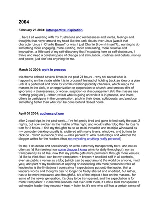 2004
February 23 2004: introspective inspiration

... here I sit wrestling with my frustrations and restlessness and inertia, feelings and
thoughts that hover around my head like the dark clouds over Linus (was it that
character Linus in Charlie Brown? or was it just Charlie Brown himself?).. wanting to do
something more engaging, more exciting, more stimulating, more creative and
innovative.. a little part of my self-discovery that I’m putting here as self-disclosure, I
thrive and need a constant pace of change and stimulation.. routines and details, money
and power, just don’t do anything for me.


March 30 2004: work in process

this theme echoed several times in the past 24 hours – why not reveal what is
happening on the inside while it is in process? Instead of holding back an idea or a plan
until it is perfected and done for communication/publicity channels, which keeps the
masses in the dark, in an organization or corporation or church, and creates stirs of
ignorance + cluelessness, or worse, suspicion or discouragement (b/c the masses see
“nothing going on”).. rather, reveal what is going on while it is in process, and invite
others to participate in the conversation, pitch in their ideas, collaborate, and produce
something better than what can be done behind closed doors..


April 06 2004: audience of one

after 2 road trips in the past week... I’ve felt pretty tired and gone to bed early the past 2
nights, but now awoken in the middle of the night, and would rather blog than to toss ‘n
turn for 2 hours.. I find my thoughts to be as multi-threaded and multiple windowed as
my computer desktop usually is, cluttered with many layers, windows, and buttons to
click on.. *click* audience of one — idea perked re: who reads blogs and whether the
blogger writes for the readers (thus not revealing anything really personal)

for me, I do desire and occasionally do write extremely transparently here, and not as
often as I’d like (seeing how some blogger I know aims for daily throughput), nor as
transparently as I’d like, now that my profile gets more prominent through more venues..
I’d like to think that I can be my transparent + broken + unedited self in all contexts,
even as public a venue as a blog [which can be read around the world by anyone, mind
you], and part of my hesitation at aspiring or ascending into more prominent roles of
leadership is the limitations / constraints / expectations put onto the leader, that a
leader’s words and thoughts can no longer be freely shared and unedited, but rather,
has to be more measured and thoughtful, b/c of the impact it has on the masses.. for
some of the newer generation, it’s okay to be transparent, and the expectation is for
more transparent + vulnerable leaders, but even with them, it’s not a total transparent +
vulnerable leader they respect + trust + listen to, it’s one who still has a certain sense of
 