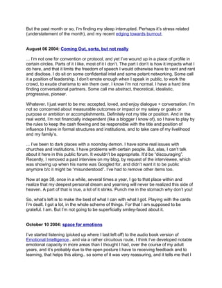 But the past month or so, I’m finding my sleep interrupted. Perhaps it’s stress related
(understatement of the month), and my recent edging towards burnout.


August 06 2004: Coming Out, sorta, but not really

... I’m not one for convention or protocol, and yet I’ve wound up in a place of profile in
certain circles. Parts of it I like, most of it I don’t. The part I don’t is how it impacts what I
do here, and that it limits the freedom of speech I would otherwise have to vent and rant
and disclose. I do sit on some confidential intel and some potent networking. Some call
it a position of leadership. I don’t emote enough when I speak in public, to work the
crowd, to exude charisma to win them over. I know I’m not normal. I have a hard time
finding conversational partners. Some call me abstract, theoretical, idealistic,
progressive, pioneer.

Whatever. I just want to be me: accepted, loved, and enjoy dialogue + conversation. I’m
not so concerned about measurable outcomes or impact or my salary or goals or
purpose or ambition or accomplishments. Definitely not my title or position. And in the
real world, I’m not financially independent (like a blogger I know of), so I have to play by
the rules to keep the cash flowing and be responsible with the title and position of
influence I have in formal structures and institutions, and to take care of my livelihood
and my family’s.

... I’ve been to dark places with a noonday demon. I have some real issues with
churches and institutions. I have problems with certain people. But, alas, I can’t talk
about it here in this public forum. It wouldn’t be appropriate. It’d be “discouraging”.
Recently, I removed a past interview on my blog, by request of the interviewee, which
was showing up when his name was Googled for, and didn’t want it to be public
anymore b/c it might be “misunderstood”. I’ve had to remove other items too.

Now at age 38, once in a while, several times a year, I go to that place within and
realize that my deepest personal dream and yearning will never be realized this side of
heaven. A part of that is true, a lot of it stinks. Punch me in the stomach why don’t you!

So, what’s left is to make the best of what I can with what I got. Playing with the cards
I’m dealt. I got a lot, in the whole scheme of things. For that I am supposed to be
grateful. I am. But I’m not going to be superficially smiley-faced about it.


October 10 2004: space for emotions

I’ve started listening (picked up where I last left off) to the audio book version of
Emotional Intelligence.. and via a rather circuitous route, I think I’ve developed notable
emotional capacity in more areas than I thought I had, over the course of my adult
years, and it’s probably due to the open posture I have to receiving feedback and to
learning, that helps this along.. so some of it was very reassuring, and it tells me that I
 