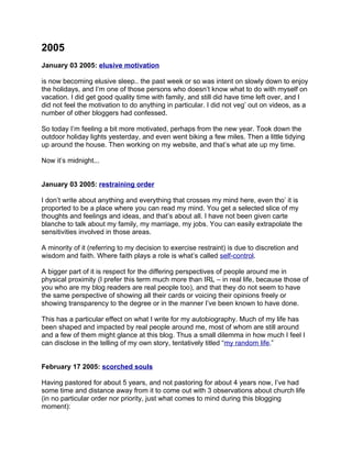 2005
January 03 2005: elusive motivation

is now becoming elusive sleep.. the past week or so was intent on slowly down to enjoy
the holidays, and I’m one of those persons who doesn’t know what to do with myself on
vacation. I did get good quality time with family, and still did have time left over, and I
did not feel the motivation to do anything in particular. I did not veg’ out on videos, as a
number of other bloggers had confessed.

So today I’m feeling a bit more motivated, perhaps from the new year. Took down the
outdoor holiday lights yesterday, and even went biking a few miles. Then a little tidying
up around the house. Then working on my website, and that’s what ate up my time.

Now it’s midnight...


January 03 2005: restraining order

I don’t write about anything and everything that crosses my mind here, even tho’ it is
proported to be a place where you can read my mind. You get a selected slice of my
thoughts and feelings and ideas, and that’s about all. I have not been given carte
blanche to talk about my family, my marriage, my jobs. You can easily extrapolate the
sensitivities involved in those areas.

A minority of it (referring to my decision to exercise restraint) is due to discretion and
wisdom and faith. Where faith plays a role is what’s called self-control.

A bigger part of it is respect for the differing perspectives of people around me in
physical proximity (I prefer this term much more than IRL – in real life, because those of
you who are my blog readers are real people too), and that they do not seem to have
the same perspective of showing all their cards or voicing their opinions freely or
showing transparency to the degree or in the manner I’ve been known to have done.

This has a particular effect on what I write for my autobiography. Much of my life has
been shaped and impacted by real people around me, most of whom are still around
and a few of them might glance at this blog. Thus a small dilemma in how much I feel I
can disclose in the telling of my own story, tentatively titled “my random life.”


February 17 2005: scorched souls

Having pastored for about 5 years, and not pastoring for about 4 years now, I’ve had
some time and distance away from it to come out with 3 observations about church life
(in no particular order nor priority, just what comes to mind during this blogging
moment):
 