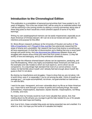 Introduction to the Chronological Edition
This publication is a compilation of personal journal entries that I have posted in my 12
years of blogging. This is the raw content that I will be using for an extended edition that
I will be authoring in the coming months by adding a running commentary along side of
these blog posts so that it would be a more coherent capture of some of my life’s
learnings.

Writing my own autobiographical memoirs can be easily misperceived, especially as an
Asian American of Chinese descent. All I can do is be as honest and open with my
intentions and purpose for this effort.

Dr. Brene Brown (research professor at the University of Houston and author of The
Gifts of Imperfection and I Thought It Was Just Me) has extensively researched the
areas of shame and vulnerability. Her research has found that shame is something we
all have experienced; it’s that fear of disconnection and a feeling that one is never good
enough and worth loving. And she discovered two differences between those who
struggled with shame versus those who were free from power of shame: (1) they felt
worthy of love and belonging, and (2) they embraced vulnerability.

Living under the influence shamed-based cultures can be oppressive, paralyzing, and
even life-threatening. When only highly accomplished Asian Americans are held up as
the examples and role models to which we must aspire to, and to whom we are
compared to, it’s a dauntingly high standard that most of us cannot achieve. It sure
makes me feel terrible about myself, and I already feel bad enough about myself. My
guess is that I’m not alone.

By sharing my imperfections and struggles, I hope to show that you are not alone. Life
is worth living, even if, or especially if, you’re not among the elite. I think of myself as an
average guy -- not super-accomplished, not driven, not goal-oriented nor task-driven.
I’m with the 99%.

I want to be open, transparent, and even vulnerable about my life as an Asian American
guy. I have had to work through a number of painful and confusing things, like social
awkwardness, misperceptions, depression, bipolar disorder, misperceptions, not fitting-
in, timidity, and more.

My hope is that my honesty would be much more valuable than advice. And, that
reading about my life will give you courage to get the help needed for you or for people
you know that need hope and healing.

And, true to form, these compiled blog posts are being presented raw and unedited. It is
what it is. And, I do hope you find some of it valuable and helpful.
 