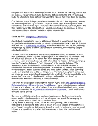 computer and even fixed it. I elatedly told the compsci teacher the next day, and he was
not pleased. He gave me a lecture, put me into detention (I think), and I’m tearing up
badly the whole time (I’m a softie.) This wasn’t the incident that threw down the gaunlet.

One day after school, I stayed extra late at the computer lab. I was engrossed, as was
the monitoring teacher. I got home at 7:00pm or so that night. And my parents were
worried sick, and rightly so. I got a lecture and discipline there too, with many tears. And
then I got my own TRS-80 Model 1, so I would be working on the computer at home
from then on. No more hangin’ out at the school computer lab.


March 20 2005: energizing vulnerability

A while back, I was able to recover a blog entry (through a back channel) that one
blogger had to remove because he got too much negative feedback. It was the first time
he’s ever had to pull an entry on his blog. Part of me resonated with his post, realizing
that perhaps my desire is for not just honesty or authenticity, but something deeper
called vulnerability.

I’ve been described anywheres from a touchy-feely warm-fuzzy person to a hard-to-
read poker-faced person. My own self-perception is the former and not the latter, and
yet realize how difficult it is for people who want a simple 5-line bio to describe
someone. As an exercise, I drew up a little chart titled the “faces of djchuang”, ranging
from the “networker djchuang,”, “work djchuang,” to the “cordial djchuang.” The
“networker” shows up at conferences and occasional events where the topic of
conversation touches on areas of my interest. I’m energized by meeting new people,
intense dialogue, trading business cards, and doing power lunches. “Work djchuang”
can be task-oriented, and fast to get things done. “Cordial djchuang” can be nice, but
not known for being smiley-faced nor good at light small talk. People generally like to be
around the “networker,” but only certain settings can bring him out. It can’t be
manufactured. He doesn’t show up at family gatherings.

To borrow the language of belonging from Joseph Myers’ book, The Search to Belong:
Rethinking Intimacy, Community, and Small Groups, I crave being in the personal and
intimate space, where I can talk about emotions, mental health (without having to use
an alias to talk about the stigma of mental health and depression)... I can live there for
days and weeks on end.

But most of real life is more about public and social space. Conferences are social
events alright, but only occasional and too infrequent, not a part of my everyday life.
And, no, I don’t want to live on the conference circuit.
On my “faces of djchuang” chart, I left off the “real djchuang,” who is not really
motivated to do something that’s fulfills a dream or feeds a passion or makes him feel
alive. Though he works hard at what he does all around. He just wants more personally
intimate space and time, and when that is so elusive, nothing else really seems to
matter.
 