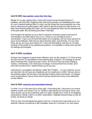 April 04 2005: less opinion, more info, first vlog

Maybe it’s my age, getting older, mixed with travels during the past 8 days to 3
localities, and how that’s triggered more self-consciousness, the debilitating kind. Hard
for me to interpret feelings when I’m tired, and the things that have energized me in the
past by being around great people, didn’t seem to get me buzzed this time around. I’ve
been around great people this week, and I’m very grateful for them and the experiences
of the past week. But something just doesn’t feel right.

One thought that dawned on me is that I’m good for short-term power lunch kind of
conversations, but after half an hour or so, I sorta run out of things to drive a
conversation. I have a lot of trivial information at my fingertips, but not many opinions to
spout and pontificate. I felt insecure about that this week, several times. It’s not a bad
thing, per se, but I was more aware of it. I don’t like that feeling. And here on my blog,
because of the profile of my professional positions, I’ve hesitated in being more raw with
my feelings and thoughts.


April 10 2005: my lifeline

2 things have triggered a recent sober reflection upon my life, maybe 3: (1) I’ll be turning
40 next summer, (2) grandfather-in-law entering glory at age 97, (3) message at church
about investing time, using the power of time. As much as I like non-linear dialogue,
mystery, randomness, and a fast pace of change, I’ve found that time is linear, and I
only have one life to live. I believe that’s true for you too.

Using Excel, I put together something I called “My Timeline”... I’m not a planner, so you
can see that I did not have any milestones set for myself prior to 2005. I did put some a
few tentative dates into the future, that perhaps I’ll get to write some books. I’d imagine
some overambitious Type-A driven kind of person would have many more milestones
on their lifeline.


April 22 2005: insomnia and intermittent internet

I’m tired. I’m up in the wee hours of the night. I tried laying still. I returned to my normal
bedtime routine, and turned in by 10. Felt like it was tossing and turning for hours. 2am
came around, got up and surfed the web for a spell. Caught up on a few of my bloglines
subscriptions, barely a dent in my 600+ subscription. Hopeless trying to keep up with all
of that, me thinks to meself.

Then by 3am, the wifi signal was going in and out. I moved over to get wired up on my
ethernet. Internet connectivity is still unreliable, works for 5 minutes or so, then drops.
 