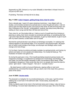 Apparently my DSL (Verizon) or my router (Westell) is intermittent. At least I know it’s
not just my WiFI card.

Frustrating. That does not help lull me to sleep.


May 11 2005: make it happen, getting things done, bias for action

Over a decade ago, I spent 4.5 years studying at seminary. I was diligent with my
studies, and sincerely wanted to be spiritual pure in every thought and action. I did not
want to get one step ahead of God, and clung to that verse: be still and know that I am
God. Emphasis on the “be still”, contemplative, mystical, pray about every little thing,
waiting on God. Let go and let God. All God and none of me.

Then crisis hit, as if the bottom fell out. I held so much of myself back from thinking or
planning or acting, that I short circuited my emotional well being, or something like that.
I got some help with talk therapy and medication, to get my head cleared, to get in touch
with my heart’s desires, to take better care of myself.

Not that the spiritual devotion was all bad, but blindingly incomplete. I’m realizing that
nothing happens in the spiritual realm, if I’m not active in the physical realm. All prayer
and no action could change a few things, but all prayer and strategic action could
change a lot more things.

2 of my fears: having my actions and tasks overtake my spiritual priority; and having my
actions and tasks run over people and relationships. I’ve mostly let these go. The
frustration of inaction now gets to me.

So during the past year or two, I find myself gravitating towards business books and
magazines and blogs, to supplement my background in technology and theology. I still
love ideas, but find few people interested in plain conversations about ideas. A little
knowledge is dangerous. Code words that clue me in on people who have this bias for
action: “get it done”, “make it happen”, “let’s do it”, “consider it done.”

... My ideal heaven is still to sit around Starbucks, sipping coffee or iced venti
sweetened tea, and shoot the breeze, talk up a storm, but in the mean time, gimme a
piece of the action.


June 16 2005: I bruise easily

The physical is a metaphor for my emotional being too, in this case. I got this shiner
walking into a coat hook in the bathroom stall. I bruise easily, physically and
emotionally.
While my talents seem to be more in the technical arena and in ideas, I also do have a
lot of feelings. I’ve even been described as a warm and fuzzy type. Not a lot of strong
 