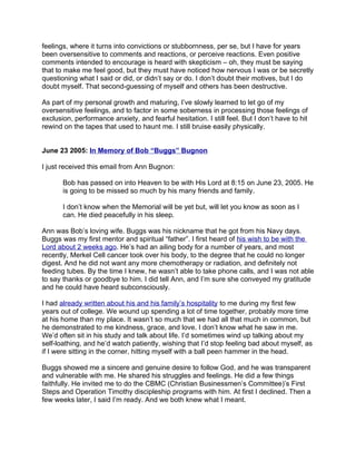 feelings, where it turns into convictions or stubbornness, per se, but I have for years
been oversensitive to comments and reactions, or perceive reactions. Even positive
comments intended to encourage is heard with skepticism – oh, they must be saying
that to make me feel good, but they must have noticed how nervous I was or be secretly
questioning what I said or did, or didn’t say or do. I don’t doubt their motives, but I do
doubt myself. That second-guessing of myself and others has been destructive.

As part of my personal growth and maturing, I’ve slowly learned to let go of my
oversensitive feelings, and to factor in some soberness in processing those feelings of
exclusion, performance anxiety, and fearful hesitation. I still feel. But I don’t have to hit
rewind on the tapes that used to haunt me. I still bruise easily physically.


June 23 2005: In Memory of Bob “Buggs” Bugnon

I just received this email from Ann Bugnon:

       Bob has passed on into Heaven to be with His Lord at 8:15 on June 23, 2005. He
       is going to be missed so much by his many friends and family.

       I don’t know when the Memorial will be yet but, will let you know as soon as I
       can. He died peacefully in his sleep.

Ann was Bob’s loving wife. Buggs was his nickname that he got from his Navy days.
Buggs was my first mentor and spiritual “father”. I first heard of his wish to be with the
Lord about 2 weeks ago. He’s had an ailing body for a number of years, and most
recently, Merkel Cell cancer took over his body, to the degree that he could no longer
digest. And he did not want any more chemotherapy or radiation, and definitely not
feeding tubes. By the time I knew, he wasn’t able to take phone calls, and I was not able
to say thanks or goodbye to him. I did tell Ann, and I’m sure she conveyed my gratitude
and he could have heard subconsciously.

I had already written about his and his family’s hospitality to me during my first few
years out of college. We wound up spending a lot of time together, probably more time
at his home than my place. It wasn’t so much that we had all that much in common, but
he demonstrated to me kindness, grace, and love. I don’t know what he saw in me.
We’d often sit in his study and talk about life. I’d sometimes wind up talking about my
self-loathing, and he’d watch patiently, wishing that I’d stop feeling bad about myself, as
if I were sitting in the corner, hitting myself with a ball peen hammer in the head.

Buggs showed me a sincere and genuine desire to follow God, and he was transparent
and vulnerable with me. He shared his struggles and feelings. He did a few things
faithfully. He invited me to do the CBMC (Christian Businessmen’s Committee)’s First
Steps and Operation Timothy discipleship programs with him. At first I declined. Then a
few weeks later, I said I’m ready. And we both knew what I meant.
 