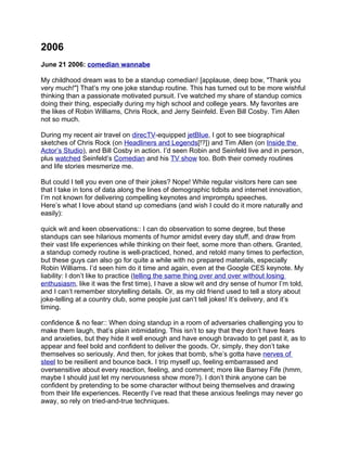 2006
June 21 2006: comedian wannabe

My childhood dream was to be a standup comedian! [applause, deep bow, "Thank you
very much!"] That’s my one joke standup routine. This has turned out to be more wishful
thinking than a passionate motivated pursuit. I’ve watched my share of standup comics
doing their thing, especially during my high school and college years. My favorites are
the likes of Robin Williams, Chris Rock, and Jerry Seinfeld. Even Bill Cosby. Tim Allen
not so much.

During my recent air travel on direcTV-equipped jetBlue, I got to see biographical
sketches of Chris Rock (on Headliners and Legends[!?]) and Tim Allen (on Inside the
Actor’s Studio), and Bill Cosby in action. I’d seen Robin and Seinfeld live and in person,
plus watched Seinfeld’s Comedian and his TV show too. Both their comedy routines
and life stories mesmerize me.

But could I tell you even one of their jokes? Nope! While regular visitors here can see
that I take in tons of data along the lines of demographic tidbits and internet innovation,
I’m not known for delivering compelling keynotes and impromptu speeches.
Here’s what I love about stand up comedians (and wish I could do it more naturally and
easily):

quick wit and keen observations:: I can do observation to some degree, but these
standups can see hilarious moments of humor amidst every day stuff, and draw from
their vast life experiences while thinking on their feet, some more than others. Granted,
a standup comedy routine is well-practiced, honed, and retold many times to perfection,
but these guys can also go for quite a while with no prepared materials, especially
Robin Williams. I’d seen him do it time and again, even at the Google CES keynote. My
liability: I don’t like to practice (telling the same thing over and over without losing
enthusiasm, like it was the first time), I have a slow wit and dry sense of humor I’m told,
and I can’t remember storytelling details. Or, as my old friend used to tell a story about
joke-telling at a country club, some people just can’t tell jokes! It’s delivery, and it’s
timing.

confidence & no fear:: When doing standup in a room of adversaries challenging you to
make them laugh, that’s plain intimidating. This isn’t to say that they don’t have fears
and anxieties, but they hide it well enough and have enough bravado to get past it, as to
appear and feel bold and confident to deliver the goods. Or, simply, they don’t take
themselves so seriously. And then, for jokes that bomb, s/he’s gotta have nerves of
steel to be resilient and bounce back. I trip myself up, feeling embarrassed and
oversensitive about every reaction, feeling, and comment; more like Barney Fife (hmm,
maybe I should just let my nervousness show more?). I don’t think anyone can be
confident by pretending to be some character without being themselves and drawing
from their life experiences. Recently I’ve read that these anxious feelings may never go
away, so rely on tried-and-true techniques.
 