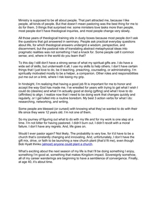 Ministry is supposed to be all about people. That part attracted me, because I like
people, all kinds of people. But that doesn’t mean pastoring was the best thing for me to
do for them. 3 things that surprised me: some ministers love tasks more than people,
most people don’t have theological inquiries, and most people change very slowly.

All those years of theological training sits in dusty boxes because most people don’t ask
the questions that got answered in seminary. People ask practical everyday questions
about life, for which theological answers undergird a wisdom, perspective, and
discernment, but the pastoral role of translating abstract metaphysical ideas into
pragmatic realities was not something I had a knack for. Some people call it common
sense; and, where in the world do you learn that?

To this day I still don’t have a strong sense of what my spiritual gifts are. I do have a
wide set of skills, but underneath it all, I use my skills to help others. I don’t have certain
things that I just love to do, be it teaching, preaching, counseling, or administrating. I’m
spiritually motivated mostly to be a helper, a companion. Other roles and responsibilities
put me out on a limb, where I risk losing my grip.

In hindsight, I’m realizing that having a good job fit is important for me to honor and
accept the way God has made me. I’ve wrestled for years with trying to get what I wish I
could do (desires) and what I’m actually good at doing (gifting) and what I love to do
(affinities) to align. I realize now that I need to be doing work that changes quickly and
regularly, or I get lulled into a routine boredom. My best 3 action verbs for what I do:
researching, networking, and writing.

Some people are blessed (or cursed) with knowing what they’ve wanted to do with their
life since they were 12 years old. I’m not one of them.

So my journey of figuring out what to do with my life and for my work is one step at a
time. I’m not bitter for having pastored. I didn’t burn out. I didn’t revolt with a moral
failure. I don’t have any regrets. And, life goes on.

Would I ever pastor again? Not likely. The probability is very low, for it’d have to be a
church that’s constantly changing and innovating. And, unfortunately, I don’t have the
gift mix, drive, or faith to be launching a new church plant (that’d fit me), even though
Bob Hyatt thinks (almost) anyone could plant a church.

What’s exciting about the next season of my life is that I’ll be doing something I enjoy,
something I’m good at, something that makes Kingdom impact. Sovereignly somehow,
all of my career wanderings are beginning to have a semblence of convergence. Finally,
at age 40, it’s about time.
 