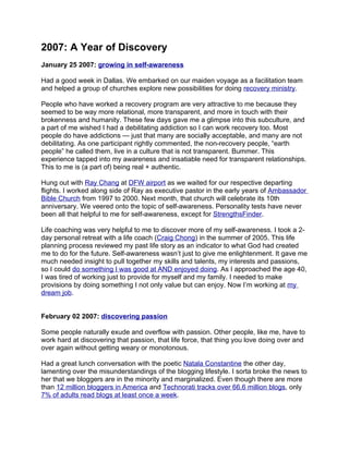 2007: A Year of Discovery
January 25 2007: growing in self-awareness

Had a good week in Dallas. We embarked on our maiden voyage as a facilitation team
and helped a group of churches explore new possibilities for doing recovery ministry.

People who have worked a recovery program are very attractive to me because they
seemed to be way more relational, more transparent, and more in touch with their
brokenness and humanity. These few days gave me a glimpse into this subculture, and
a part of me wished I had a debilitating addiction so I can work recovery too. Most
people do have addictions — just that many are socially acceptable, and many are not
debilitating. As one participant rightly commented, the non-recovery people, “earth
people” he called them, live in a culture that is not transparent. Bummer. This
experience tapped into my awareness and insatiable need for transparent relationships.
This to me is (a part of) being real + authentic.

Hung out with Ray Chang at DFW airport as we waited for our respective departing
flights. I worked along side of Ray as executive pastor in the early years of Ambassador
Bible Church from 1997 to 2000. Next month, that church will celebrate its 10th
anniversary. We veered onto the topic of self-awareness. Personality tests have never
been all that helpful to me for self-awareness, except for StrengthsFinder.

Life coaching was very helpful to me to discover more of my self-awareness. I took a 2-
day personal retreat with a life coach (Craig Chong) in the summer of 2005. This life
planning process reviewed my past life story as an indicator to what God had created
me to do for the future. Self-awareness wasn’t just to give me enlightenment. It gave me
much needed insight to pull together my skills and talents, my interests and passions,
so I could do something I was good at AND enjoyed doing. As I approached the age 40,
I was tired of working just to provide for myself and my family. I needed to make
provisions by doing something I not only value but can enjoy. Now I’m working at my
dream job.


February 02 2007: discovering passion

Some people naturally exude and overflow with passion. Other people, like me, have to
work hard at discovering that passion, that life force, that thing you love doing over and
over again without getting weary or monotonous.

Had a great lunch conversation with the poetic Natala Constantine the other day,
lamenting over the misunderstandings of the blogging lifestyle. I sorta broke the news to
her that we bloggers are in the minority and marginalized. Even though there are more
than 12 million bloggers in America and Technorati tracks over 66.6 million blogs, only
7% of adults read blogs at least once a week.
 