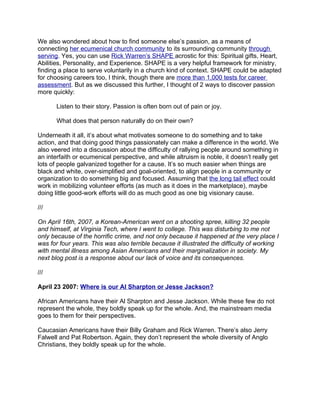 We also wondered about how to find someone else’s passion, as a means of
connecting her ecumenical church community to its surrounding community through
serving. Yes, you can use Rick Warren’s SHAPE acrostic for this: Spiritual gifts, Heart,
Abilities, Personality, and Experience. SHAPE is a very helpful framework for ministry,
finding a place to serve voluntarily in a church kind of context. SHAPE could be adapted
for choosing careers too, I think, though there are more than 1,000 tests for career
assessment. But as we discussed this further, I thought of 2 ways to discover passion
more quickly:

       Listen to their story. Passion is often born out of pain or joy.

       What does that person naturally do on their own?

Underneath it all, it’s about what motivates someone to do something and to take
action, and that doing good things passionately can make a difference in the world. We
also veered into a discussion about the difficulty of rallying people around something in
an interfaith or ecumenical perspective, and while altruism is noble, it doesn’t really get
lots of people galvanized together for a cause. It’s so much easier when things are
black and white, over-simplified and goal-oriented, to align people in a community or
organization to do something big and focused. Assuming that the long tail effect could
work in mobilizing volunteer efforts (as much as it does in the marketplace), maybe
doing little good-work efforts will do as much good as one big visionary cause.

///

On April 16th, 2007, a Korean-American went on a shooting spree, killing 32 people
and himself, at Virginia Tech, where I went to college. This was disturbing to me not
only because of the horrific crime, and not only because it happened at the very place I
was for four years. This was also terrible because it illustrated the difficulty of working
with mental illness among Asian Americans and their marginalization in society. My
next blog post is a response about our lack of voice and its consequences.

///

April 23 2007: Where is our Al Sharpton or Jesse Jackson?

African Americans have their Al Sharpton and Jesse Jackson. While these few do not
represent the whole, they boldly speak up for the whole. And, the mainstream media
goes to them for their perspectives.

Caucasian Americans have their Billy Graham and Rick Warren. There’s also Jerry
Falwell and Pat Robertson. Again, they don’t represent the whole diversity of Anglo
Christians, they boldly speak up for the whole.
 
