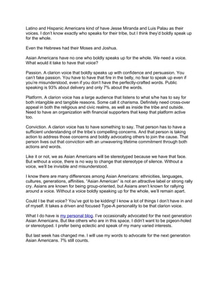 Latino and Hispanic Americans kind of have Jesse Miranda and Luis Palau as their
voices. I don’t know exactly who speaks for their tribe, but I think they’d boldly speak up
for the whole.

Even the Hebrews had their Moses and Joshua.

Asian Americans have no one who boldly speaks up for the whole. We need a voice.
What would it take to have that voice?

Passion. A clarion voice that boldly speaks up with confidence and persuasion. You
can’t fake passion. You have to have that fire in the belly, no fear to speak up even if
you’re misunderstood, even if you don’t have the perfectly-crafted words. Public
speaking is 93% about delivery and only 7% about the words.

Platform. A clarion voice has a large audience that listens to what s/he has to say for
both intangible and tangible reasons. Some call it charisma. Definitely need cross-over
appeal in both the religious and civic realms, as well as inside the tribe and outside.
Need to have an organization with financial supporters that keep that platform active
too.

Conviction. A clarion voice has to have something to say. That person has to have a
sufficient understanding of the tribe’s compelling concerns. And that person is taking
action to address those concerns and boldly advocating others to join the cause. That
person lives out that conviction with an unwavering lifetime commitment through both
actions and words.

Like it or not, we as Asian Americans will be stereotyped because we have that face.
But without a voice, there is no way to change that stereotype of silence. Without a
voice, we’ll be invisible and misunderstood.

I know there are many differences among Asian Americans: ethnicities, languages,
cultures, generations, affinities. “Asian American” is not an attractive label or strong rally
cry. Asians are known for being group-oriented, but Asians aren’t known for rallying
around a voice. Without a voice boldly speaking up for the whole, we’ll remain apart.

Could I be that voice? You’ve got to be kidding! I know a lot of things I don’t have in and
of myself. It takes a driven and focused Type-A personality to be that clarion voice.

What I do have is my personal blog. I’ve occasionally advocated for the next generation
Asian Americans. But like others who are in this space, I didn’t want to be pigeon-holed
or stereotyped. I prefer being eclectic and speak of my many varied interests.

But last week has changed me. I will use my words to advocate for the next generation
Asian Americans. 7% still counts.
 