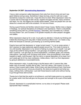 September 24 2007: deconstructing depression

I have a dark companion called depression that visits from time to time and won’t say
good riddance and go away. Sometimes it stays too long, once for well over a year.
Sometimes it stays for a brief visit. I hope this time it’s brief. When depression visits me,
it comes with its entourage of dark clouds, negative thoughts and lies, heavy emotions
and fears. For me, the triggers are usually stress-related. There are people who can eat
stress for a snack and rise to the occasion. I’m not one of them.

Having a good friends and families network doesn’t keep it away. Neither does a degree
in theology, nor spiritual disciplines of confession and repentance. There’s undoubtedly
something wrong with me, just like Romans 7 describes, and it humbles me, it shows
me how broken I am, and it evokes in me greater empathy for other people’s struggles
and battles.

When depression stops by for a visit, it sure gets my attention. It clouds my thinking and
it feels like drowning just to stay alert. It takes enormous effort to do 1 or 2 tasks a day.
When the forecast is overcast, just showing up is winning half the battle.

Experts have said that depression is “anger turned inward.” I’m not an angry person. I
don’t express my rage explosively against people around me. This made no sense to
me until recently. Depression is my version of taking my anger out on myself. I can get
angry at the world for being imperfect. I can get angry at myself for not being what I
wish I could be. I can get angry at unmet expectations, unrealistic goals, and untimely
interruptions. I get angry over not being more driven, more accomplished, more clear-
headed on tasks, more focused. Call it an idol or a natural disposition of my heart, but I
can’t easily get rid of it by mere confession. Unlike others, I don’t run from depression
by going to addictions or accomplishments.

When depression visits, it usually brings a big life lesson with it. Lessons like: take
better care of yourself. Humbly ask for help. I can’t do it alone. Life is good, it’s not so
serious. Enjoy a good night’s sleep. Write it down and stop thinking so hard. God loves
you just the way you are, not as you should be. Do what you’re good at and what you
enjoy, nothing more, nothing less. I just wish those lessons could come without having
to go through those dark tunnels.

Thanks be to God that this world is not all there is, and He’ll make good on my yearning
for a better world. And God will give me the grace and strength to be a part of that better
world.

[Caveat: depression is a complicated manner, so my story is not gospel. Please seek
appropriate help if needed.]
 