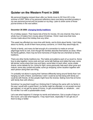 Quieter on the Western Front in 2008
My personal blogging ramped down after our family move to OC from DC in the
summer of 2007. More of my personal reflections were now being recorded privately in
my own personal journal and not posted on my blog. I plan to share some of those
journal entries in the next edition.


December 26 2008: changing family traditions

It’s a holiday season. That means lots of time for movies. On one channel, they had a
whole hour of trailers from movies about Christmas. I think I read once that more
movies made about this holiday than any other.

This week has afforded me more time with family, and to think about family. I don’t blog
about my family, as all of them have privacy concerns, or I think they assumingly do.

Family is family, and many do feel enough of a connection to made an annual
pilgrimage home to visit, even though few families describe themselves as close. When
the family gathers, there may be fond memories of rituals that are cherished as family
traditions.

There are other family traditions too. The habits and patterns each of us revert to. Some
love to play together; some cook and eat; some talk feelings and relate that way; some
tell stories; some share their joys and fears; some listen to each other; some create
drama; some debate for fun, some for fight; some graciously help each other grow and
mature; some stay cordial and polite; some go shopping; some vacation together with
each person doing their own thing.

I’m probably not alone in saying that I behave differently being around family than I am
hanging out with a friend. (sometimes) I wish I could be as free being with family as I
could be with friends. (A few people might have the reverse, feeling more free at home
with family than with others.)

Somehow I’ve psyched myself out, thinking that if I behave the same with my family in
the way I would with a good friend, my family might be offended, or not accept me and
get rejected, or not get my sense of humor, or get uncomfortable, or. whatever… and
it’s not like I run with a questionable crowd.

Let’s see what happens if I change my words and behaviors. Got a couple of days on
this round. Let’s see what happens. I may report back, especially if I can get any of
them to blog or twitter
 