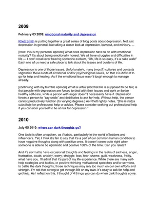 2009
February 03 2009: emotional maturity and depression

Rhett Smith is putting together a great series of blog posts about depression. Not just
depression in general, but taking a closer look at depression, burnout, and ministry. ...

[note: this is my personal opinion] What does depression have to do with emotional
maturity? It’s about being emotionally honest. We all have struggles and difficulties in
life — I don’t recall ever hearing someone exclaim, “Oh, life is so easy, it’s a cake walk!”
Each one of us need a safe place to talk about the issues and burdens of life.

Depression is one of those issues. Unfortunately, many (most?) cultures and contexts
stigmatize these kinds of emotional and/or psychological issues, so that it is difficult to
go for help and healing. As if the emotional issue wasn’t tough enough to manage
already.

[continuing with my humble opinion] What is unfair (not that life is supposed to be fair) is
that people with depression are forced to deal with their issues and work on better
healthy self-care, while a person with anger doesn’t necessarily have it. Depression
forces a person to “say uncle” and debilitates to ask for help. Without help, the person
cannot productively function (to varying degrees.) As Rhett rightly notes, “[this is not] a
substitute for professional help or advice. Please consider seeking out professional help
if you consider yourself to be at risk for depression.”


2010
July 05 2010: where can dark thoughts go?

One topic is often unspoken, as if taboo, particularly in the world of leaders and
influencers. Yet, I think it’s fair to say that it’s a part of our common human condition to
have negative thoughts along with positive ones. It doesn’t seem quite right when
someone is able to be optimistic and positive 100% of the time. Can you relate?

And it’s normal to have occasional thoughts and feelings in the realm of sadness, anger,
frustration, doubt, anxiety, worry, struggle, loss, fear, shame, guilt, weakness, frailty,
what have you. I’ll admit that it’s part of my life experience. While there are many self-
help strategies and tactics, or positive-thinking motivational speeches and/or sermons,
to battle the dark thoughts, those techniques may rely too much on our own efforts and
strength. I’m not that strong to get through life on my own. It’s okay to ask for help and
get help. As I reflect on this, I thought of 4 things you can do when dark thoughts come:
 