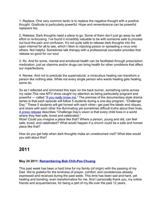 1. Replace. One very common tactic is to replace the negative thought with a positive
thought. Gratitude is particularly powerful. Hope and remembrance can be powerful
replacers too.

2. Release. Dark thoughts need a place to go. Some of them don’t just go away by self-
effort or re-focusing. I’ve found it incredibly valuable to be with someone safe to process
out loud the pain and confusion. It’s not quite safe to release dark thoughts into the
open internet for all to see, which I liken to injecting poison or spreading a virus onto
others. Not helpful. Sometimes talk therapy with a professional counselor provides that
release so good for our soul.

3. Rx. And for some, mental and emotional health can be facilitated through prescription
medication, just as vitamins and/or drugs can bring health for other conditions that affect
our imperfections.

4. Renew. And not to preclude the supernatural, a miraculous healing can transform a
person like nothing else. While not every single person who wants healing gets healing,
some do.

So as I reflected and simmered this topic on the back burner, something came across
my radar.This new MTV show caught my attention as being particularly poignant and
powerful — called “If you really knew me.” The premise of the documentary-style drama
series is that each episode will follow 5 students during a one-day program, “Challenge
Day.” These 5 students will get honest with each other– get past the labels and cliques,
and share with each other the illuminating yet sometimes difficult truths about their lives.
A press release describes “Challenge Day’s vision is that every child lives in a world
where they feel safe, loved and celebrated.”
Wow! Could you imagine a place like that? Where a person, young and old, can feel
safe, loved, and celebrated? What would happen if a church could be a safe and honest
place like that?

How do you get help when dark thoughts make an unwelcomed visit? What else would
you add about this?


2011

May 24 2011: Remembering Bob Chih-Pao Chuang

This past week has been a hard time for my family (of origin) with the passing of my
Dad. We’re grateful for the kindness of prayer, comfort, and condolences already
expressed and received during the past week. This time has been sad and hard, yet
healing and bonding, even transformative for me. And I personally thank you, my online
friends and acquaintances, for being a part of my life over the past 12 years.
 