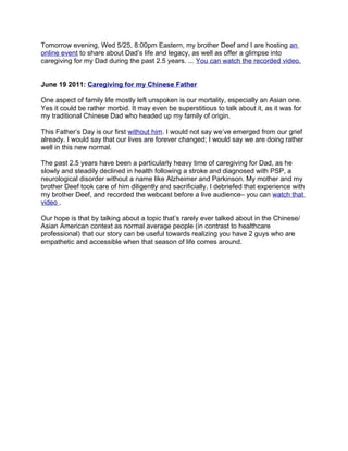 Tomorrow evening, Wed 5/25, 8:00pm Eastern, my brother Deef and I are hosting an
online event to share about Dad’s life and legacy, as well as offer a glimpse into
caregiving for my Dad during the past 2.5 years. ... You can watch the recorded video.


June 19 2011: Caregiving for my Chinese Father

One aspect of family life mostly left unspoken is our mortality, especially an Asian one.
Yes it could be rather morbid. It may even be superstitious to talk about it, as it was for
my traditional Chinese Dad who headed up my family of origin.

This Father’s Day is our first without him. I would not say we’ve emerged from our grief
already. I would say that our lives are forever changed; I would say we are doing rather
well in this new normal.

The past 2.5 years have been a particularly heavy time of caregiving for Dad, as he
slowly and steadily declined in health following a stroke and diagnosed with PSP, a
neurological disorder without a name like Alzheimer and Parkinson. My mother and my
brother Deef took care of him diligently and sacrificially. I debriefed that experience with
my brother Deef, and recorded the webcast before a live audience– you can watch that
video .

Our hope is that by talking about a topic that’s rarely ever talked about in the Chinese/
Asian American context as normal average people (in contrast to healthcare
professional) that our story can be useful towards realizing you have 2 guys who are
empathetic and accessible when that season of life comes around.
 