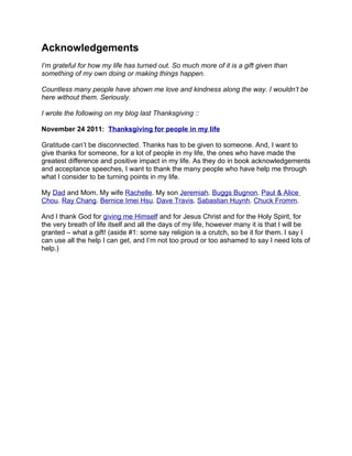 Acknowledgements
I’m grateful for how my life has turned out. So much more of it is a gift given than
something of my own doing or making things happen.

Countless many people have shown me love and kindness along the way. I wouldn’t be
here without them. Seriously.

I wrote the following on my blog last Thanksgiving ::

November 24 2011: Thanksgiving for people in my life

Gratitude can’t be disconnected. Thanks has to be given to someone. And, I want to
give thanks for someone, for a lot of people in my life, the ones who have made the
greatest difference and positive impact in my life. As they do in book acknowledgements
and acceptance speeches, I want to thank the many people who have help me through
what I consider to be turning points in my life.

My Dad and Mom. My wife Rachelle. My son Jeremiah. Buggs Bugnon. Paul & Alice
Chou. Ray Chang. Bernice Imei Hsu. Dave Travis. Sabastian Huynh. Chuck Fromm.

And I thank God for giving me Himself and for Jesus Christ and for the Holy Spirit, for
the very breath of life itself and all the days of my life, however many it is that I will be
granted – what a gift! (aside #1: some say religion is a crutch, so be it for them. I say I
can use all the help I can get, and I’m not too proud or too ashamed to say I need lots of
help.)
 