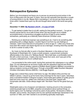 Retrospective Episodes
Before I go chronological and leave you to peruse my personal journal entries in the
form of blog posts over the past 12 years, here are two episodes that describe a couple
of turning points in my life. Maybe that’s overstating it. Let me just say these were two
times when I looked back upon my life and thought about what in the world was going
on.

December 11 2004: My Random Life #1 :: A Leap of Faith

... To get started is better than to sit still, waiting for that perfect moment... I’ve got an
intuitive sense that for me to tell of times when Life has brought me to notable
accomplishments or tremendous struggles would be of help to some readers
somewhere, particularly as a distinctly Asian-American Christian voice.

... Working as an electrical engineer was something to do. I had to do something after
graduating with a college degree. I couldn’t figure it out from my own feelings or
interests. I didn’t have that kind of compulsion or drive at age 21. I often envy those who
have their life’s dream and desire figured out as a teenager, knowing what they wanted
to do for a career so early in life.

... So I took my first job offer to work in Southern Maryland, in the sticks an hour
Southeast of Washington DC. It was a small company, a government contractor
affectionately in the ranks of a “Beltway Bandit.” Not a bad deal, a comfortable routine
life with a short commute. I made a few new friends from work, and I was part of the
company volleyball and church softball teams.

... I re-connected to the online world, having first ventured into cyberspace in my college
days. It’s not cyberspace as we know it today with the ubiquitous Internet and World
Wide Web. It was an amateur network of Bulletin Board Systems (BBSes) connected by
dial-up modems running at 2400 baud. Through a local BBS called Southern Maryland
Christian Information Service (SMCIS), I met Buggs Bugnon.

Buggs was a retired Navy senior chief twice my age. We talked online and then we
talked in person. I wound up at his home many evenings for the next 2 years. Saturdays
were a wonderful tradition of Bugnon burgers, hand-made giant patties of quality ground
beef and onion soup mix, grilled over charcoal on the back deck, topped with
homemade cole slaw. Grace always began with “We thank Thee for the great God you
are.”

Weeknights were a mix of popcorn and television, hacking around on the computers,
watching people login to his BBS, prayerful conversations about spiritual things, or
tearful agony over my feelings nurtured by years of pity parties. He became a father, a
discipler, and a mentor. His prayers and my own spiritual wanderings intersected in the
summer of 1990, and I felt I wanted to do something spiritually meaningful.
 