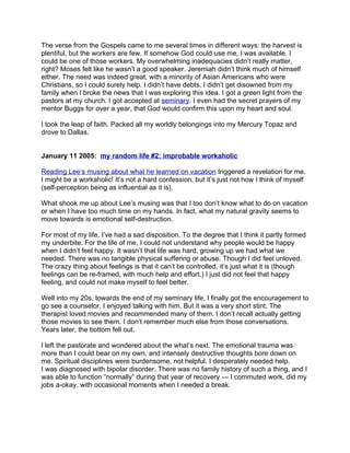 The verse from the Gospels came to me several times in different ways: the harvest is
plentiful, but the workers are few. If somehow God could use me, I was available. I
could be one of those workers. My overwhelming inadequacies didn’t really matter,
right? Moses felt like he wasn’t a good speaker. Jeremiah didn’t think much of himself
either. The need was indeed great, with a minority of Asian Americans who were
Christians, so I could surely help. I didn’t have debts. I didn’t get disowned from my
family when I broke the news that I was exploring this idea. I got a green light from the
pastors at my church. I got accepted at seminary. I even had the secret prayers of my
mentor Buggs for over a year, that God would confirm this upon my heart and soul.

I took the leap of faith. Packed all my worldly belongings into my Mercury Topaz and
drove to Dallas.


January 11 2005: my random life #2: improbable workaholic

Reading Lee’s musing about what he learned on vacation triggered a revelation for me.
I might be a workaholic! It’s not a hard confession, but it’s just not how I think of myself
(self-perception being as influential as it is).

What shook me up about Lee’s musing was that I too don’t know what to do on vacation
or when I have too much time on my hands. In fact, what my natural gravity seems to
move towards is emotional self-destruction.

For most of my life, I’ve had a sad disposition. To the degree that I think it partly formed
my underbite. For the life of me, I could not understand why people would be happy
when I didn’t feel happy. It wasn’t that life was hard, growing up we had what we
needed. There was no tangible physical suffering or abuse. Though I did feel unloved.
The crazy thing about feelings is that it can’t be controlled, it’s just what it is (though
feelings can be re-framed, with much help and effort.) I just did not feel that happy
feeling, and could not make myself to feel better.

Well into my 20s, towards the end of my seminary life, I finally got the encouragement to
go see a counselor. I enjoyed talking with him. But it was a very short stint. The
therapist loved movies and recommended many of them. I don’t recall actually getting
those movies to see them. I don’t remember much else from those conversations.
Years later, the bottom fell out.

I left the pastorate and wondered about the what’s next. The emotional trauma was
more than I could bear on my own, and intensely destructive thoughts bore down on
me. Spiritual disciplines were burdensome, not helpful. I desperately needed help.
I was diagnosed with bipolar disorder. There was no family history of such a thing, and I
was able to function “normally” during that year of recovery — I commuted work, did my
jobs a-okay, with occasional moments when I needed a break.
 