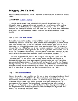 Blogging Like It’s 1999
Here’s how I started blogging, before it got called blogging. My first blog entry in June of
1999 ::

June 21 1999: an online journey

... There is a slow growth in the number of personal web pages [and] one of the
interesting features is personal journals, where the guy or gal shares his/her rantings
and ravings and chatty stories of what’s happening in their life. ... This one will be
reflective and substantive. Not too much fluff here, and if you go away more than merely
entertained, you will find yourself thinking, intrigued, and occasionally gain a new
insight.


July 05 1999: fish bowl lifestyle

there’s talk here and there about privacy, and how queezy some people I know get
when things are made known about them, whether it’s a candid photo, or a story where
their name is mentioned... or the struggle I hear from some who serve in public offices
that guard their privacy tenaciously.. I don’t know what to make of that.. as a pastor, or
minister, I am in a public office, and for me, I have no queeziness in making known how
I live my life, and what my thoughts are.. this isn’t to say that I’m exhibitionistic, nor is it
to say that I can’t keep confidentiality.. and let’s get the caveat out of the way– _I guard
personal items of confidentiality shared to me with the strongest of privacy_…

... but as for my personal life, I spend little energy or effort to guard it, or to avoid the
“fish bowl” effect.. for one, I don’t know of many people who are that intrigued or
interested in my personal life to want to watch me that closely, and 2ndly, I am of the
persuasion that if people see my life authentically and genuinely for what it is, they can
see my humanity, and also how Jesus Christ is making a difference in every way and in
every detail of my life, and that can only be to God’s glory. All this to say that I live my
life as an open book, that people can see me genuinely real in every way...


July 12 1999: restful weekend

I turned 33... and my first thought is how this was so close to the age when Jesus Christ
was crucified, and how he had impacted the world in such a tremendous way in a
shortened life, and how centered he was… so i’m asking myself, now at the age of 33,
how much has happened in my earthly existence [and i suppose if any one of us
compared our lives to Jesus' that we'd all pale in comparison, but follow my train of
thought and don't get lost here].. what kind of an impact am i having on the world, who
are the people that i’m intentionally spending time with and pouring my insights and
wisdom into, and where is it that i’m going..
 