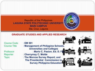 Republic of the Philippines
LAGUNA STATE POLYTECHNIC UNIVERSITY
MAIN CAMPUS
Sta. Cruz, Laguna
GRADUATE STUDIES AND APPLIED RESEARCH
Course Code : EM 501
Course Title : Management of Philippine Schools,
Universities and Colleges
Professor : Mario C. Pasion, Ed. D. Ffp
Reporter : Cherrymay C. Molde
Topic : The Monroe Survey Report; and
The Presidential Commission to
Survey Philippine Education
 