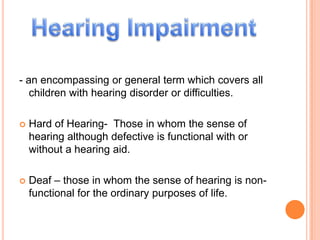 - an encompassing or general term which covers all children with hearing disorder or difficulties. Hard of Hearing-  Those in whom the sense of hearing although defective is functional with or without a hearing aid. Deaf – those in whom the sense of hearing is non-functional for the ordinary purposes of life.  Hearing Impairment 