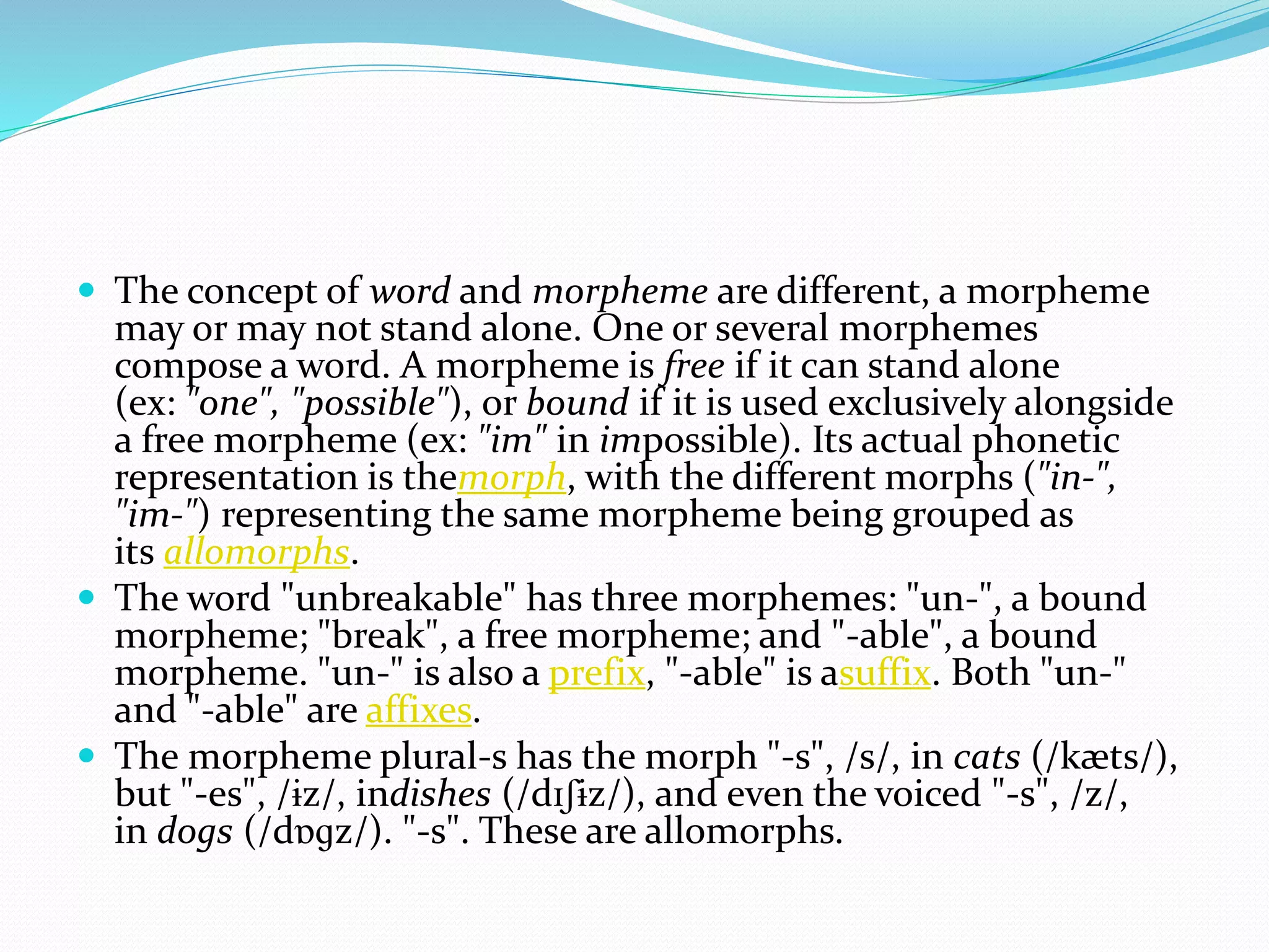  The concept of word and morpheme are different, a morpheme
may or may not stand alone. One or several morphemes
compose a word. A morpheme is free if it can stand alone
(ex: "one", "possible"), or bound if it is used exclusively alongside
a free morpheme (ex: "im" in impossible). Its actual phonetic
representation is themorph, with the different morphs ("in-",
"im-") representing the same morpheme being grouped as
its allomorphs.
 The word "unbreakable" has three morphemes: "un-", a bound
morpheme; "break", a free morpheme; and "-able", a bound
morpheme. "un-" is also a prefix, "-able" is asuffix. Both "un-"
and "-able" are affixes.
 The morpheme plural-s has the morph "-s", /s/, in cats (/kæts/),
but "-es", /ɨz/, indishes (/dɪʃɨz/), and even the voiced "-s", /z/,
in dogs (/dɒɡz/). "-s". These are allomorphs.
 