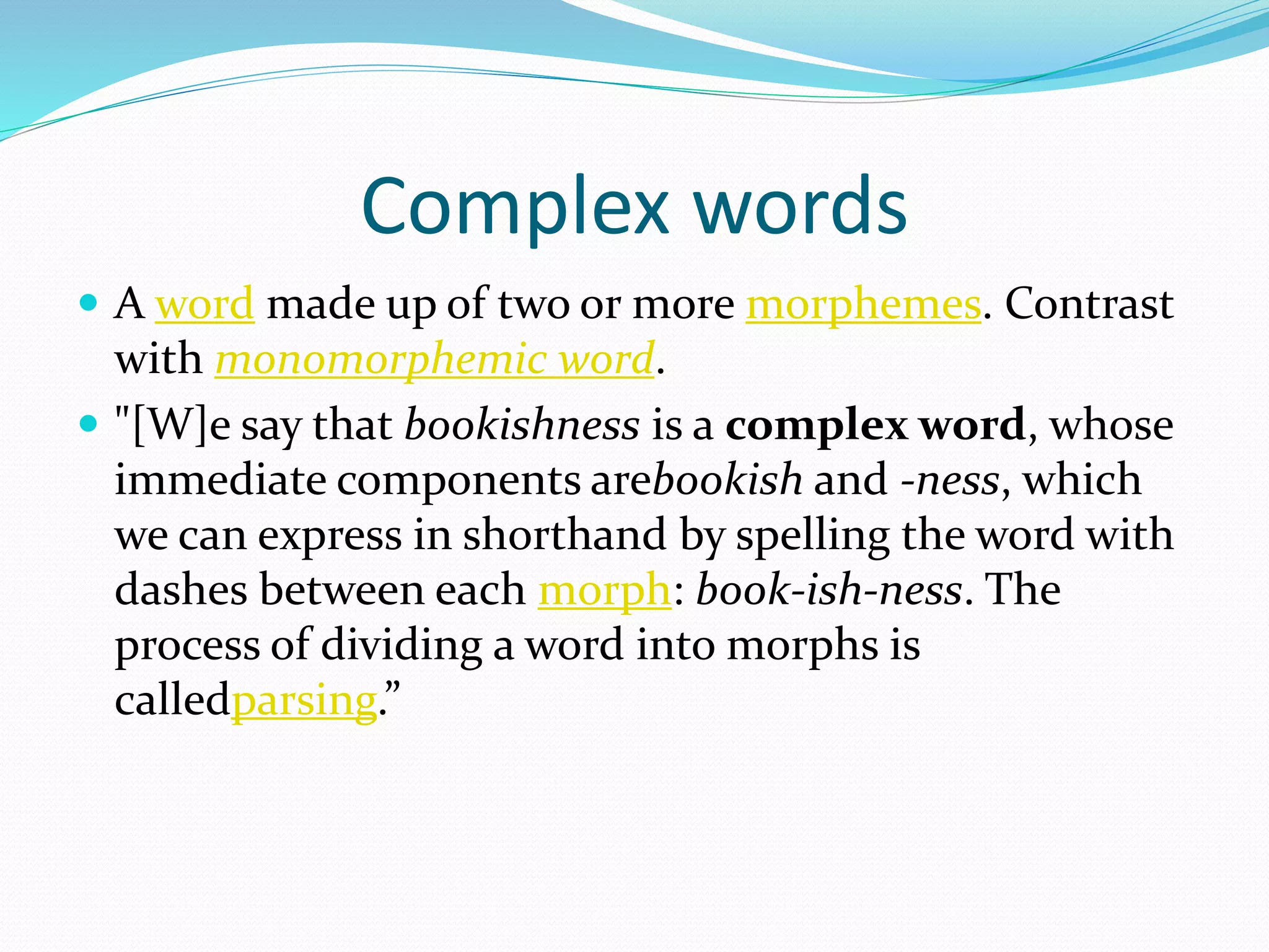 Complex words
 A word made up of two or more morphemes. Contrast
with monomorphemic word.
 "[W]e say that bookishness is a complex word, whose
immediate components arebookish and -ness, which
we can express in shorthand by spelling the word with
dashes between each morph: book-ish-ness. The
process of dividing a word into morphs is
calledparsing.”
 