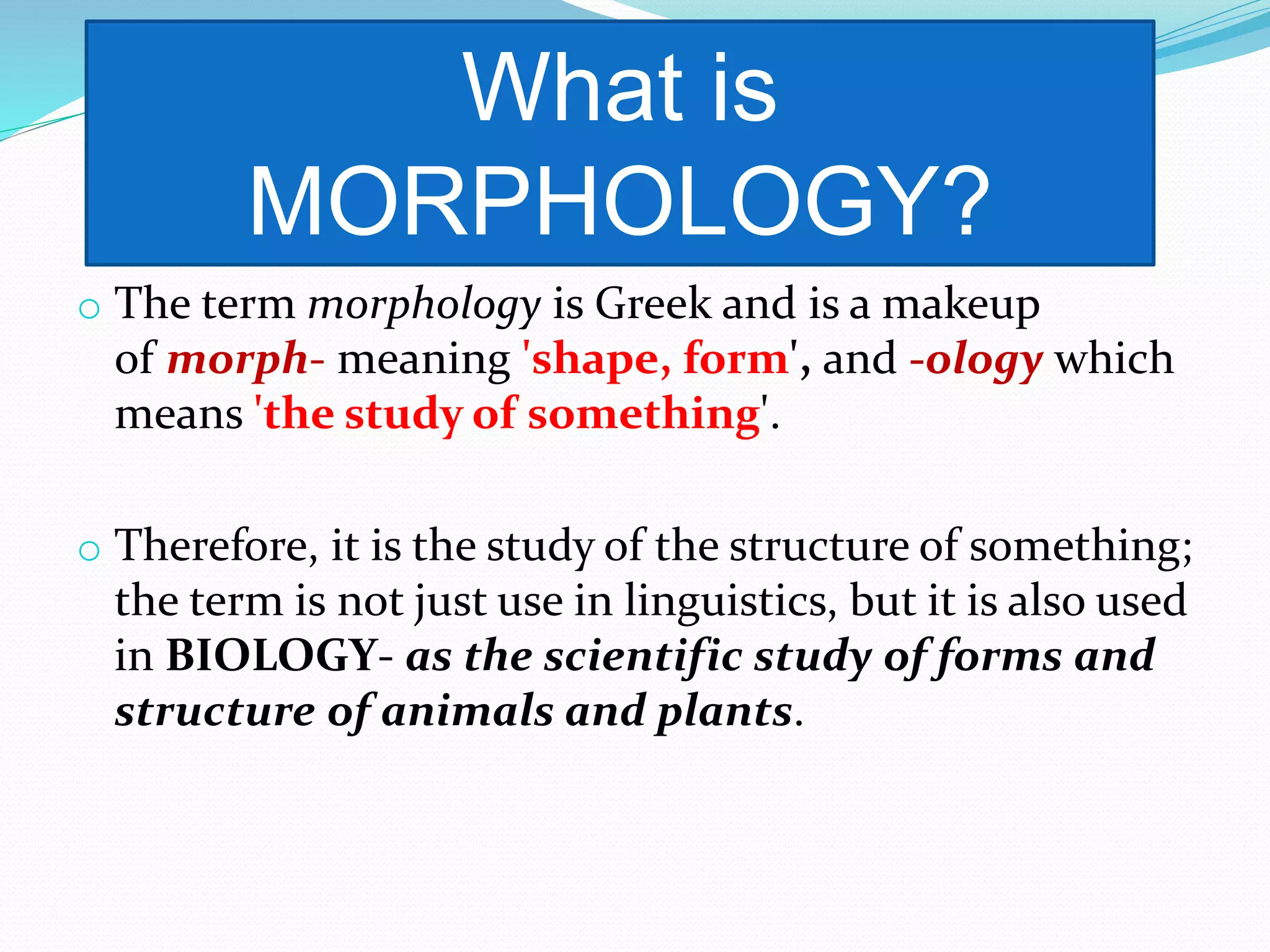 o The term morphology is Greek and is a makeup
of morph- meaning 'shape, form', and -ology which
means 'the study of something'.
o Therefore, it is the study of the structure of something;
the term is not just use in linguistics, but it is also used
in BIOLOGY- as the scientific study of forms and
structure of animals and plants.
What is
MORPHOLOGY?
 