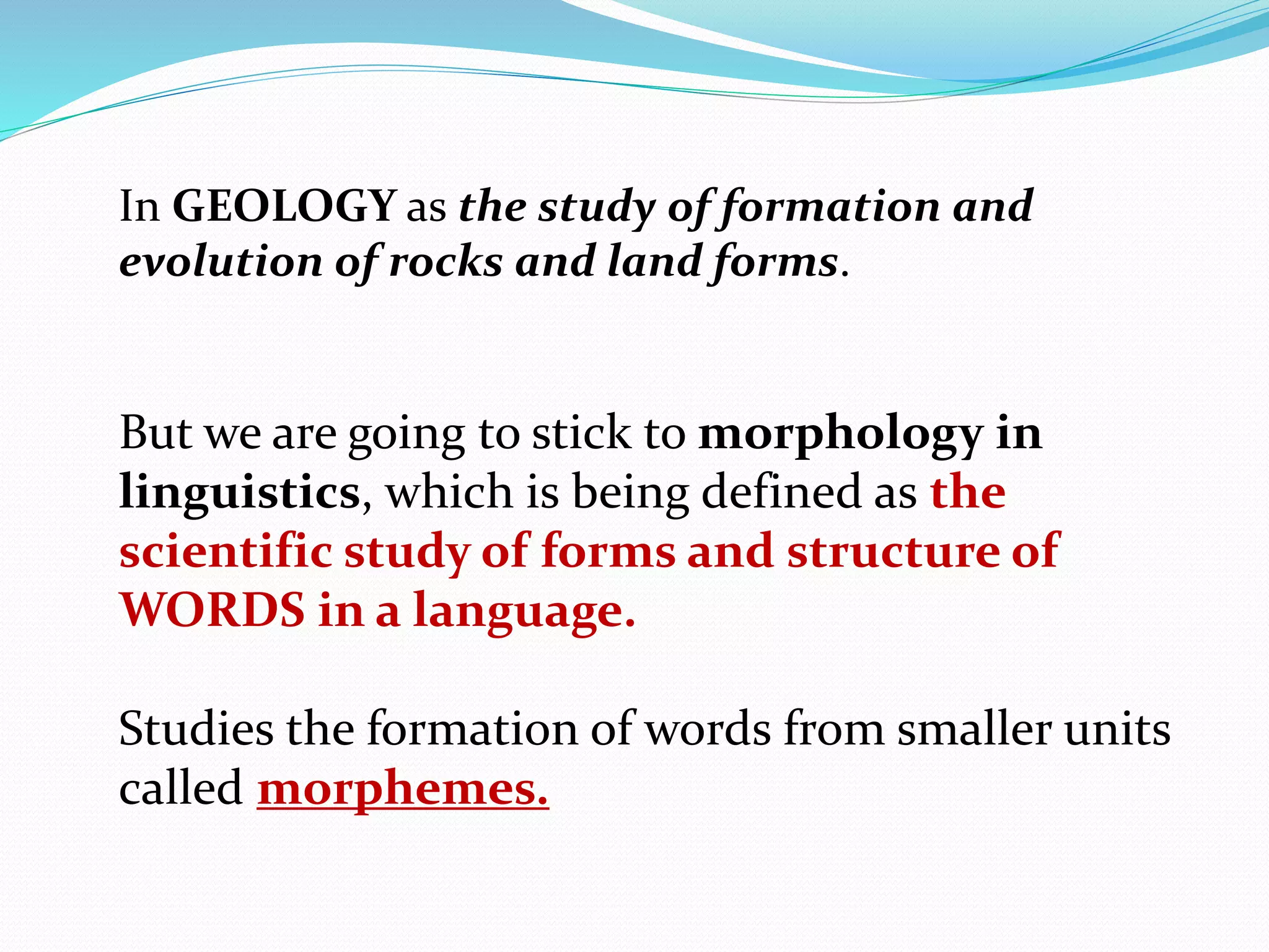 In GEOLOGY as the study of formation and
evolution of rocks and land forms.
But we are going to stick to morphology in
linguistics, which is being defined as the
scientific study of forms and structure of
WORDS in a language.
Studies the formation of words from smaller units
called morphemes.
 