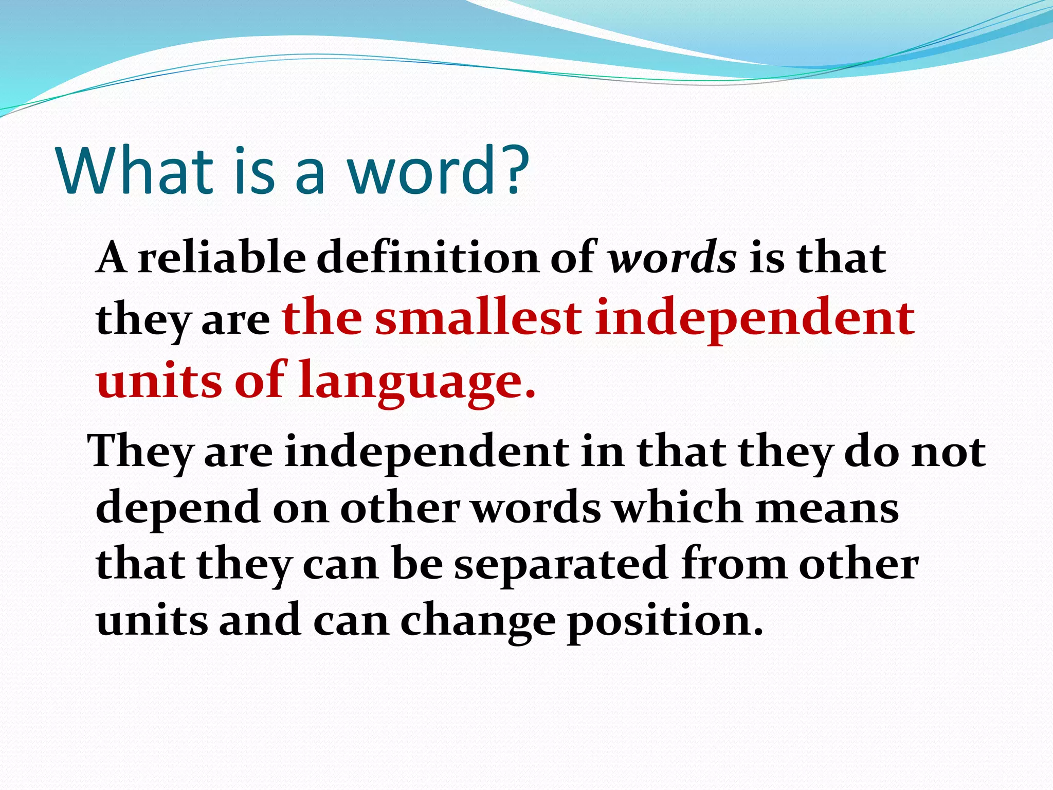 What is a word?
A reliable definition of words is that
they are the smallest independent
units of language.
They are independent in that they do not
depend on other words which means
that they can be separated from other
units and can change position.
 