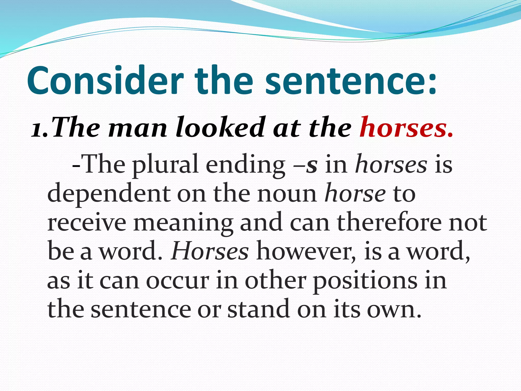 Consider the sentence:
1.The man looked at the horses.
-The plural ending –s in horses is
dependent on the noun horse to
receive meaning and can therefore not
be a word. Horses however, is a word,
as it can occur in other positions in
the sentence or stand on its own.
 