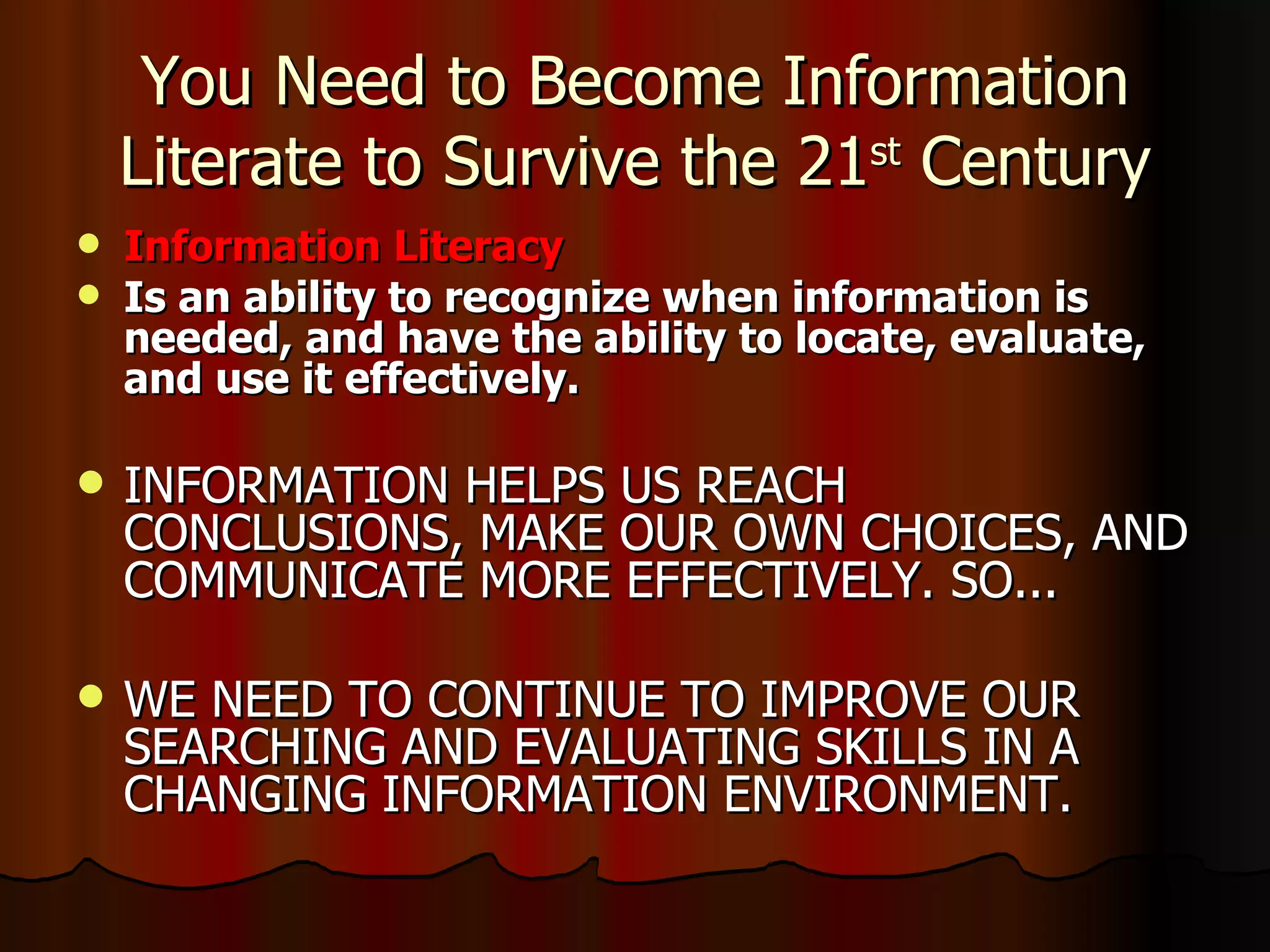 You Need to Become Information Literate to Survive the 21 st  Century Information Literacy Is an ability to recognize when information is needed, and have the ability to locate, evaluate, and use it effectively. INFORMATION HELPS US REACH CONCLUSIONS, MAKE OUR OWN CHOICES, AND COMMUNICATE MORE EFFECTIVELY. SO... WE NEED TO CONTINUE TO IMPROVE OUR SEARCHING AND EVALUATING SKILLS IN A CHANGING INFORMATION ENVIRONMENT. 