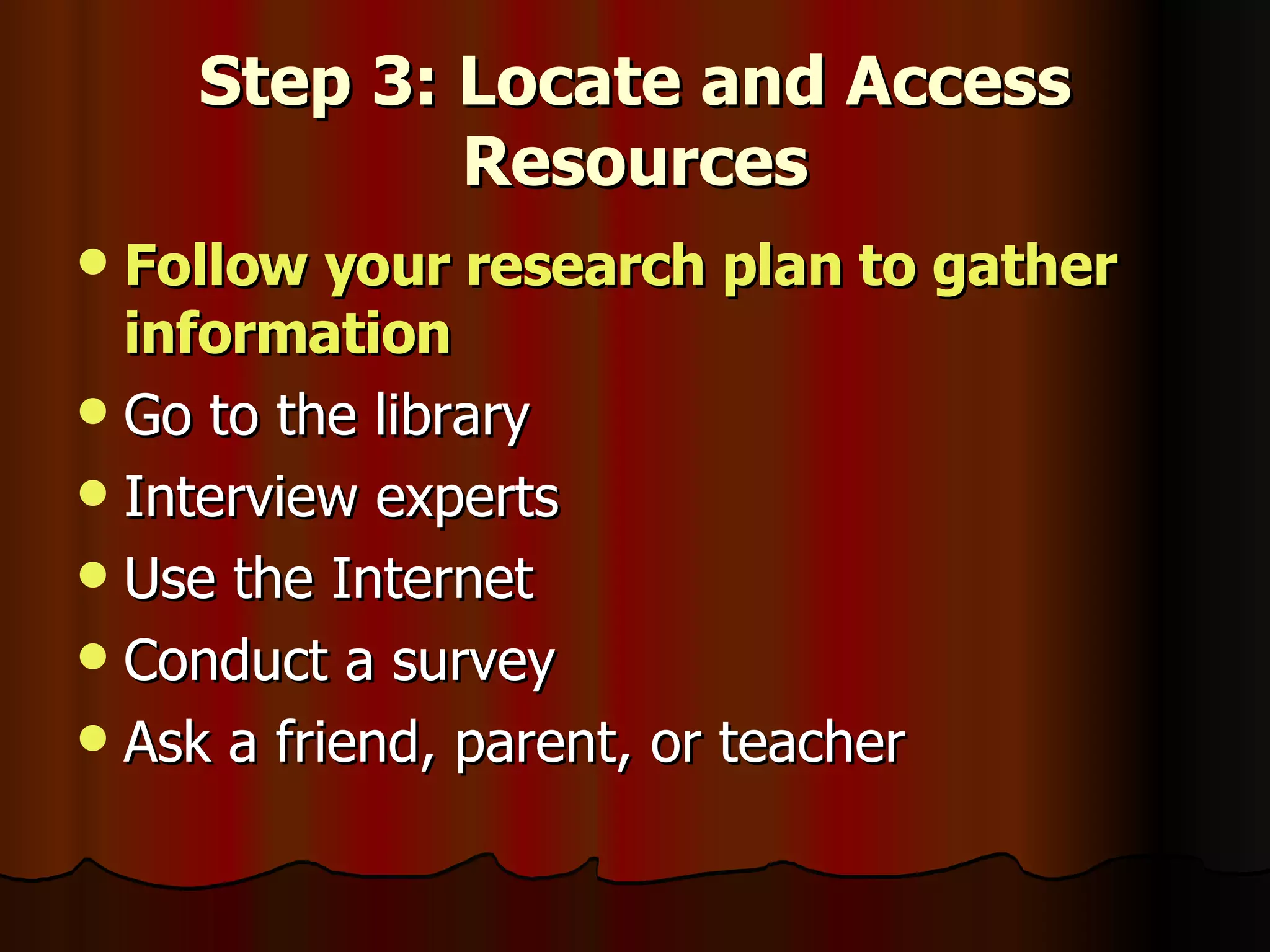 Step 3: Locate and Access Resources Follow your research plan to gather information Go to the library Interview experts Use the Internet Conduct a survey Ask a friend, parent, or teacher  