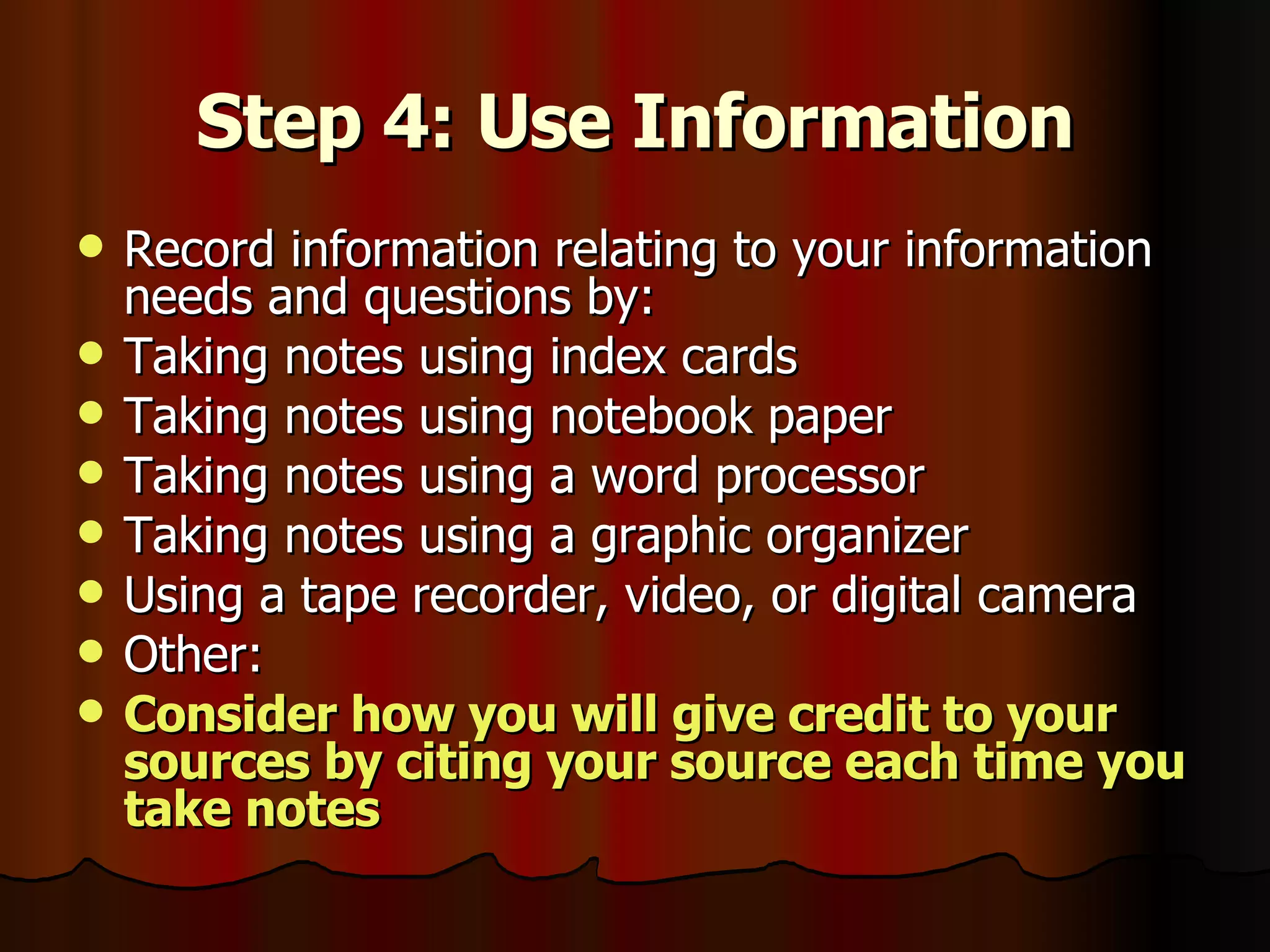 Step 4: Use Information Record information relating to your information needs and questions by: Taking notes using index cards Taking notes using notebook paper Taking notes using a word processor Taking notes using a graphic organizer Using a tape recorder, video, or digital camera Other:  Consider how you will give credit to your sources by citing your source each time you take notes 
