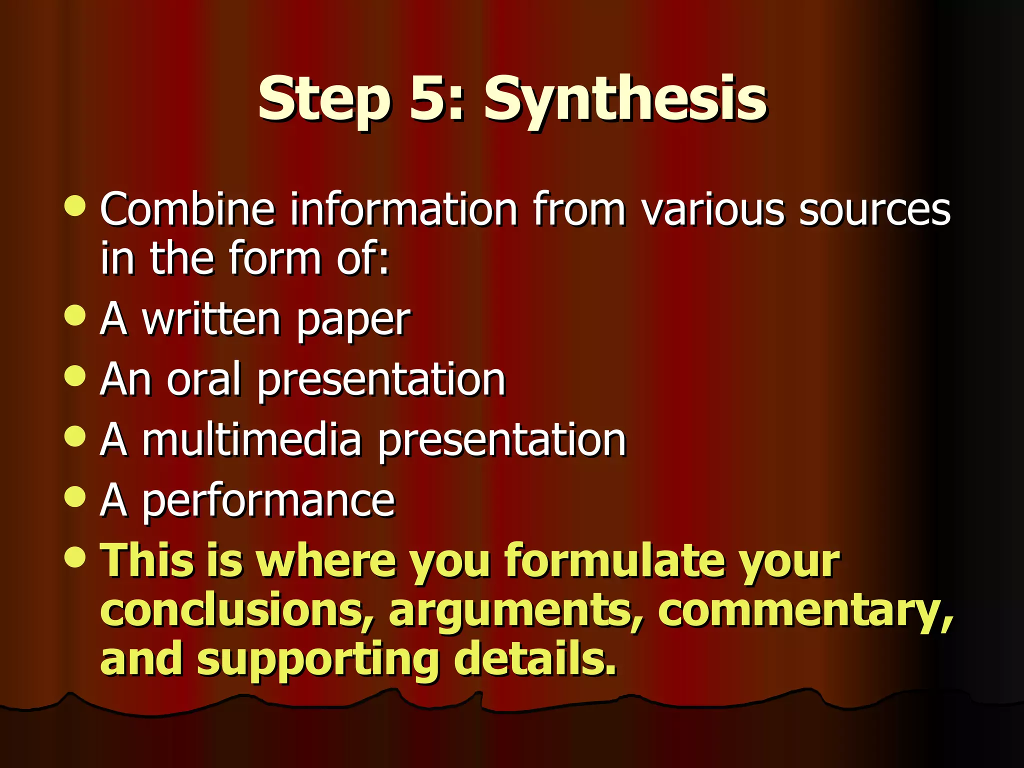 Step 5: Synthesis Combine information from various sources in the form of: A written paper An oral presentation A multimedia presentation A performance This is where you formulate your conclusions, arguments, commentary, and supporting details. 