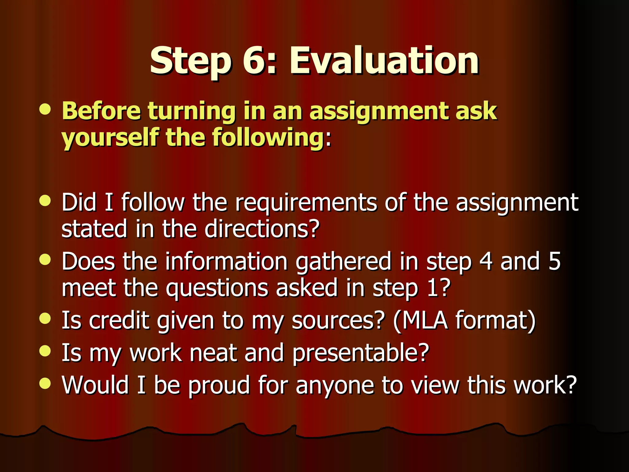 Step 6: Evaluation Before turning in an assignment ask yourself the following : Did I follow the requirements of the assignment stated in the directions? Does the information gathered in step 4 and 5 meet the questions asked in step 1? Is credit given to my sources? (MLA format) Is my work neat and presentable? Would I be proud for anyone to view this work? 