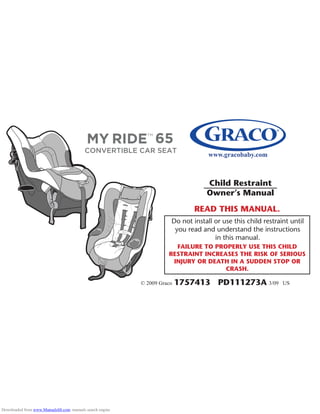 FAILURE TO PROPERLY USE THIS CHILD
RESTRAINT INCREASES THE RISK OF SERIOUS
INJURY OR DEATH IN A SUDDEN STOP OR
CRASH.
www.gracobaby.com
Child Restraint
Owner’s Manual
READ THIS MANUAL.
Do not install or use this child restraint until
you read and understand the instructions
in this manual.
1757413 PD111273A© 2009 Graco 3/09 US
Downloaded from www.Manualslib.com manuals search engine
 