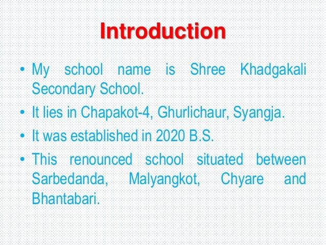 Introduction
• My school name is Shree Khadgakali
Secondary School.
• It lies in Chapakot-4, Ghurlichaur, Syangja.
• It was established in 2020 B.S.
• This renounced school situated between
Sarbedanda, Malyangkot, Chyare and
Bhantabari.
 