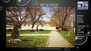 MY SCHOOL
.
Roxana Dumbravu 7th grade Dichiseni School/Romania
Dichiseni
School
Calarasi
Romania
A
presentatio
n for FIT
FOR
FUTURE,
an
Erasmus+
Project
 