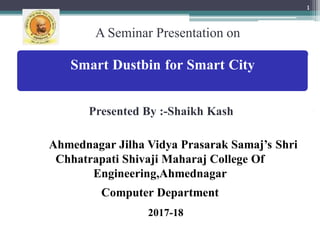 A Seminar Presentation on
1
Smart Dustbin for Smart City
versit
Presented By :-Shaikh Kash
Ahmednagar Jilha Vidya Prasarak Samaj’s Shri
Chhatrapati Shivaji Maharaj College Of
Engineering,Ahmednagar
Computer Department
2017-18
 