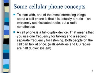 Some cellular phone concepts To start with, one of the most interesting things about a cell phone is that it is actually a radio -- an extremely sophisticated radio, but a radio nonetheless  A cell phone is a full-duplex device. That means that you use one frequency for talking and a second, separate frequency for listening. Both people on the call can talk at once. (walkie-talkies and CB radios are half duplex system) 