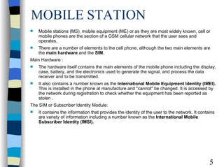 MOBILE STATION Mobile stations (MS), mobile equipment (ME) or as they are most widely known, cell or mobile phones are the section of a GSM cellular network that the user sees and operates.  There are a number of elements to the cell phone, although the two main elements are the  main hardware  and the  SIM . Main Hardware :  The hardware itself contains the main elements of the mobile phone including the display, case, battery, and the electronics used to generate the signal, and process the data receiver and to be transmitted.  It also contains a number known as the  International Mobile Equipment Identity (IMEI).  This is installed in the phone at manufacture and "cannot" be changed. It is accessed by the network during registration to check whether the equipment has been reported as stolen . The SIM or Subscriber Identity Module:  It contains the information that provides the identity of the user to the network. It contains are variety of information including a number known as the  International Mobile Subscriber Identity (IMSI). 