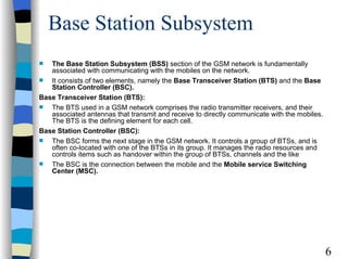 Base Station Subsystem The Base Station Subsystem (BSS)  section of the GSM network is fundamentally associated with communicating with the mobiles on the network.  It consists of two elements, namely the  Base Transceiver Station (BTS)  and the  Base Station Controller (BSC). Base Transceiver Station (BTS): The BTS used in a GSM network comprises the radio transmitter receivers, and their associated antennas that transmit and receive to directly communicate with the mobiles. The BTS is the defining element for each cell.  Base Station Controller (BSC): The BSC forms the next stage in the GSM network. It controls a group of BTSs, and is often co-located with one of the BTSs in its group. It manages the radio resources and controls items such as handover within the group of BTSs, channels and the like  The BSC is the connection between the mobile and the  Mobile service Switching Center (MSC).   