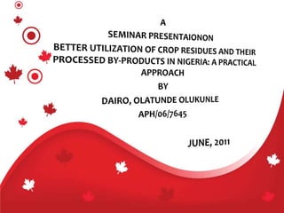 A SEMINAR PRESENTAIONON BETTER UTILIZATION OF CROP RESIDUES AND THEIR PROCESSED BY-PRODUCTS IN NIGERIA: A PRACTICAL APPROACH BY DAIRO, OLATUNDE OLUKUNLE APH/06/7645 			       JUNE, 2011 