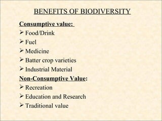 BENEFITS OF BIODIVERSITY
Consumptive value:
 Food/Drink
 Fuel
 Medicine
 Batter crop varieties
 Industrial Material
Non-Consumptive Value:
 Recreation
 Education and Research
 Traditional value
 