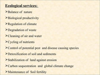Ecological services:
Balance of nature
Biological productivity
Regulation of climate
Degradation of waste
Cleaning of air and water
Cycling of nutrients
Control of potential pest and disease causing species
Detoxification of soil and sediments
Stabilization of land against erosion
Carbon sequestration and global climate change
Maintenance of Soil fertility
 
