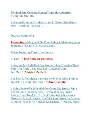 My-Soul-Life-Codeing-Name@TrigAmig-Universe:-
(Amigten-Zuplet).
[[ Newer-Date: 019th
– March – 2018 ; Newer-TimeHrs :-
1530 ; Total set :- 02 Nos ]].
Dear All Concern’s ;
Reasoning :- Me @ and On Completing Soul-Setting From
February ; Year 2017 Till March ; 2018 .
Theirs Following Class * Discovery :-
!-! First . * Trig-Amig 03-Universe.
!-! Second My Freibdly-Likes Brother 2Soul-Creation Time
from Trig-Amig . The Soul-Life–Codeing Name:-
For-Me :- *(Amigten-Zuplet).
The Soul-Life Codeing Namefor my Freind-Likes-Brother
From*(Trig-Amig) Universe:- *(Amitin-Zuplet).
!! CoincidenceWe Both Had On-Going Life Janmas Upto
037 Years Life. Yes Emotional-Cry was For My Friend-
Brother Likes For-Me . He Had Connected @Telewaves
Network Via Arch-Angels-Duo Tele-Link Networks For me .
All From theirs (Trig-Amig)@ GodsIsland . *(Amitin-Zuplet
 