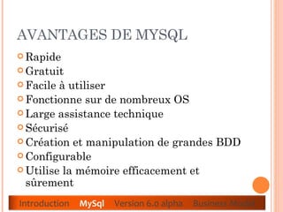 AVANTAGES DE MYSQL  Rapide  Gratuit  Facile à utiliser  Fonctionne sur de nombreux OS  Large assistance technique  Sécurisé  Création et manipulation de grandes BDD  Configurable  Utilise la mémoire efficacement et sûrement Introduction  MySql   Version 6.0 alpha  Business Model 