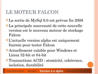 LE MOTEUR FALCON La sortie de MySql 6.0 est prévue fin 2008  La principale nouveauté de cette nouvelle version est le nouveau moteur de stockage Falcon  L’actuelle version alpha est uniquement fournie pour tester Falcon  Actuellement valable pour Windows et Linux 32-bit et 64-bit  Transactions ACID : atomicité, cohérence, isolation, durabilité  Introduction  MySql  Version 6.0 alpha  Business Model 