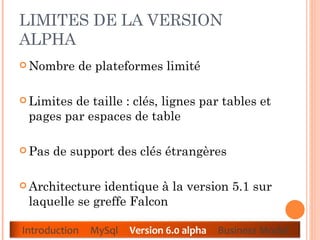 LIMITES DE LA VERSION ALPHA  Nombre de plateformes limité  Limites de taille : clés, lignes par tables et pages par espaces de table  Pas de support des clés étrangères  Architecture identique à la version 5.1 sur laquelle se greffe Falcon Introduction  MySql  Version 6.0 alpha  Business Model 
